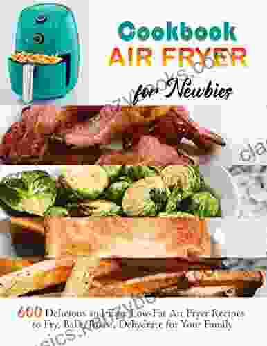 Air Fryer Cookbook For Newbies With 600 Delicious And Easy Low Fat Air Fryer Recipes To Fry Bake Roast Dehydrate For Your Family