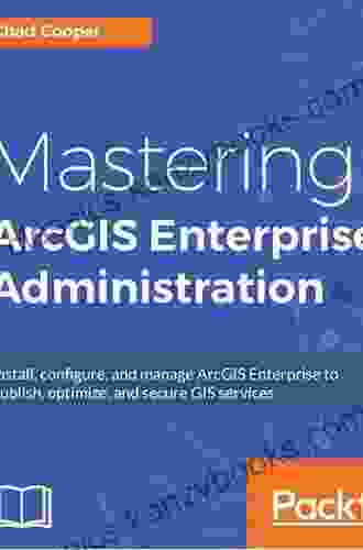 Mastering ArcGIS Enterprise Administration: Install Configure And Manage ArcGIS Enterprise To Publish Optimize And Secure GIS Services