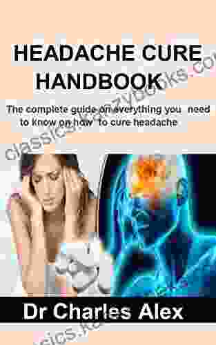 HEADACHE CURE HANDBOOK: The Complete Guide On Everything You Need To Know On How To Cure Headache