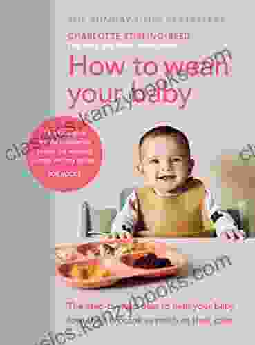 How To Wean Your Baby: The Step By Step Plan To Help Your Baby Love Their Broccoli As Much As Their Cake