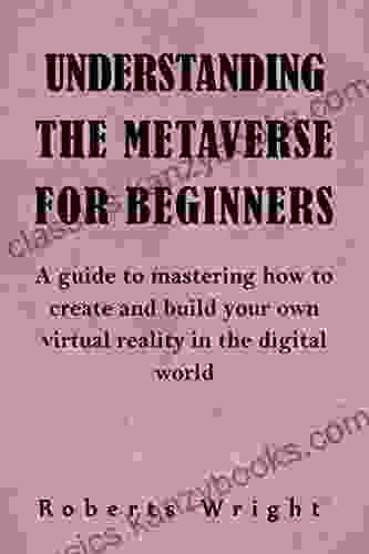 UNDERSTANDING THE METAVERSE FOR BEGINNERS: A Guide To Mastering How To Create And Build Your Own Virtual Reality In The Digital World