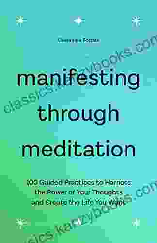 Manifesting Through Meditation: 100 Guided Practices To Harness The Power Of Your Thoughts And Create The Life You Want